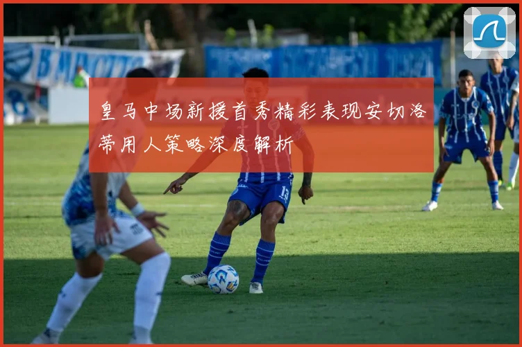 皇马中场新援首秀精彩表现安切洛蒂用人策略深度解析